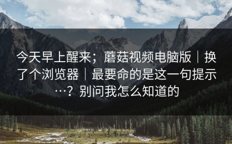 今天早上醒来；蘑菇视频电脑版｜换了个浏览器｜最要命的是这一句提示…？别问我怎么知道的