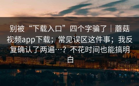 别被“下载入口”四个字骗了｜蘑菇视频app下载；常见误区这件事；我反复确认了两遍…？不花时间也能搞明白