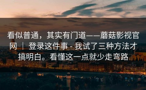 看似普通，其实有门道——蘑菇影视官网 ｜ 登录这件事 - 我试了三种方法才搞明白。看懂这一点就少走弯路