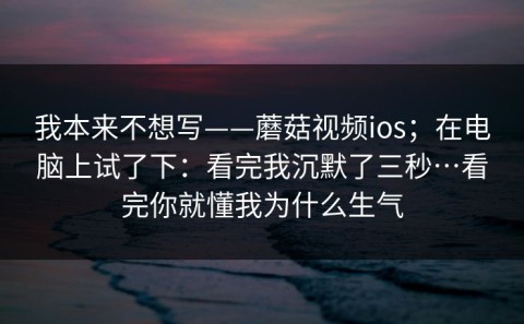 我本来不想写——蘑菇视频ios；在电脑上试了下：看完我沉默了三秒…看完你就懂我为什么生气