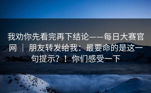 我劝你先看完再下结论——每日大赛官网 ｜ 朋友转发给我：最要命的是这一句提示？！你们感受一下