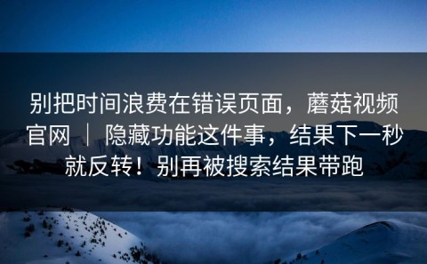 别把时间浪费在错误页面，蘑菇视频官网 ｜ 隐藏功能这件事，结果下一秒就反转！别再被搜索结果带跑