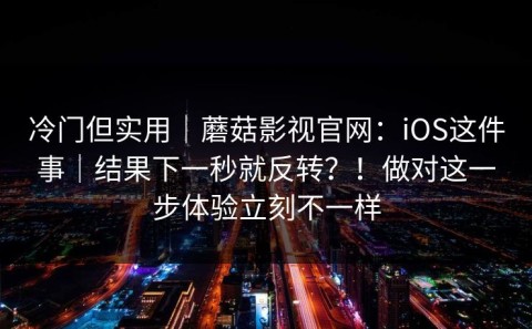 冷门但实用｜蘑菇影视官网：iOS这件事｜结果下一秒就反转？！做对这一步体验立刻不一样
