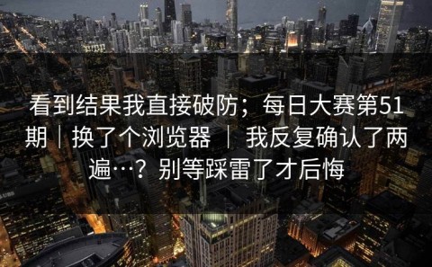 看到结果我直接破防；每日大赛第51期｜换了个浏览器 ｜ 我反复确认了两遍…？别等踩雷了才后悔