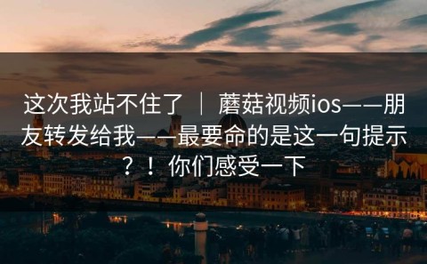 这次我站不住了 ｜ 蘑菇视频ios——朋友转发给我——最要命的是这一句提示？！你们感受一下