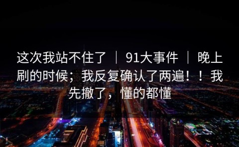 这次我站不住了 ｜ 91大事件 ｜ 晚上刷的时候；我反复确认了两遍！！我先撤了，懂的都懂