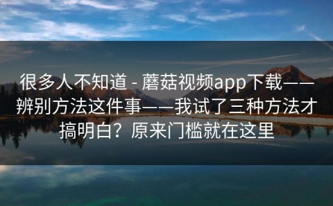 很多人不知道 - 蘑菇视频app下载——辨别方法这件事——我试了三种方法才搞明白？原来门槛就在这里