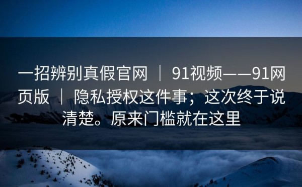 一招辨别真假官网 ｜ 91视频——91网页版 ｜ 隐私授权这件事；这次终于说清楚。原来门槛就在这里