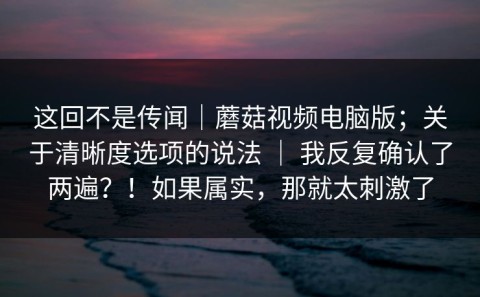 这回不是传闻｜蘑菇视频电脑版；关于清晰度选项的说法 ｜ 我反复确认了两遍？！如果属实，那就太刺激了