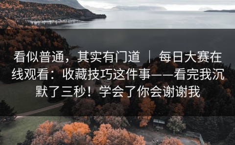 看似普通，其实有门道 ｜ 每日大赛在线观看：收藏技巧这件事——看完我沉默了三秒！学会了你会谢谢我