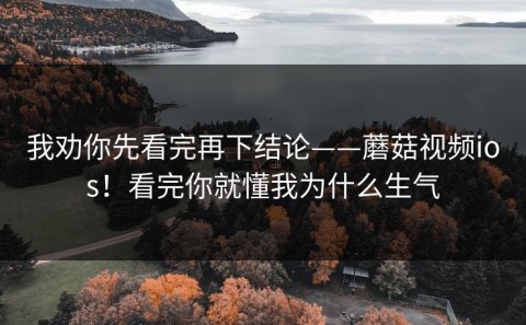 我劝你先看完再下结论——蘑菇视频ios！看完你就懂我为什么生气