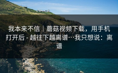 我本来不信｜蘑菇视频下载，用手机打开后 - 越往下越离谱…我只想说：离谱