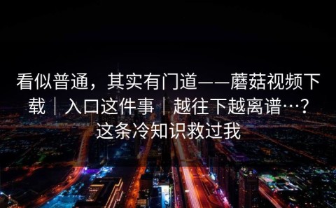 看似普通，其实有门道——蘑菇视频下载｜入口这件事｜越往下越离谱…？这条冷知识救过我