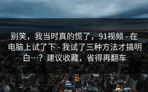 别笑，我当时真的慌了，91视频 - 在电脑上试了下 - 我试了三种方法才搞明白…？建议收藏，省得再翻车