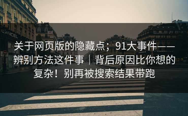 关于网页版的隐藏点;91大事件——辨别方法这件事|背后原因比你想的复杂!别再被搜索结果带跑 关于网页版的隐藏点;91大事件——辨别方法这件事|背后原因比你想的复杂!别再被搜索结果带跑