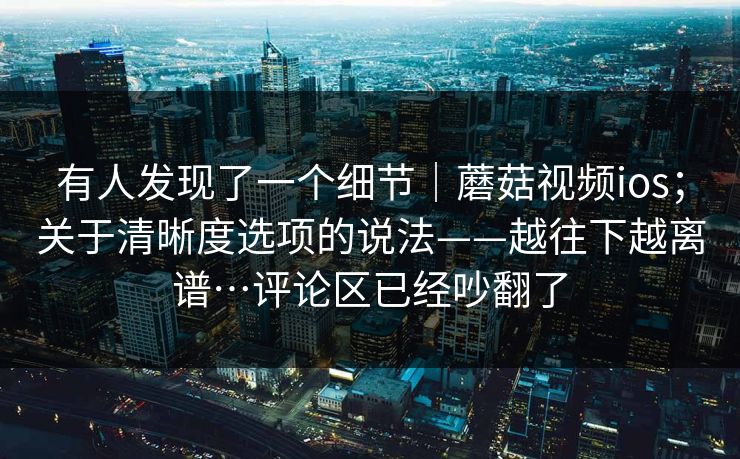 有人发现了一个细节｜蘑菇视频ios；关于清晰度选项的说法——越往下越离谱…评论区已经吵翻了