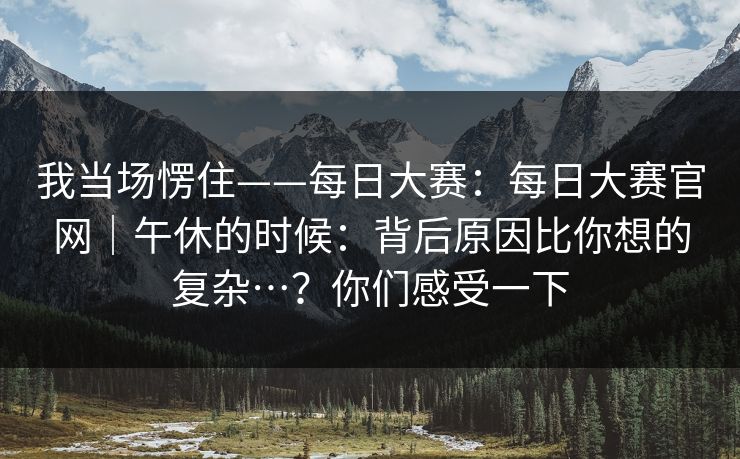 我当场愣住——每日大赛：每日大赛官网｜午休的时候：背后原因比你想的复杂…？你们感受一下