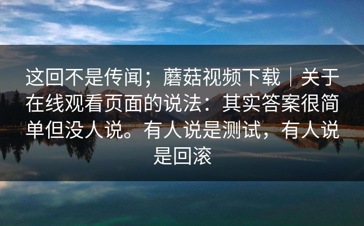 这回不是传闻；蘑菇视频下载｜关于在线观看页面的说法：其实答案很简单但没人说。有人说是测试，有人说是回滚