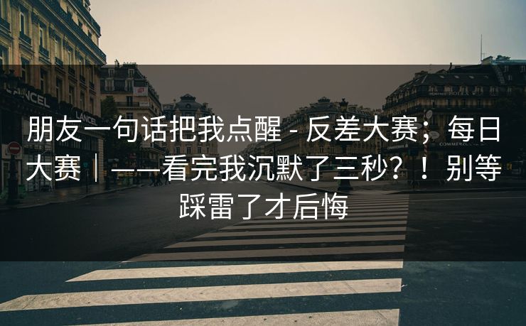 朋友一句话把我点醒 - 反差大赛；每日大赛｜——看完我沉默了三秒？！别等踩雷了才后悔