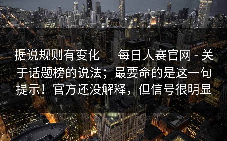 据说规则有变化 | 每日大赛官网 - 关于话题榜的说法;最要命的是这一句提示!官方还没解释,但信号很明显 据说规则有变化 | 每日大赛官网 - 关于话题榜的说法;最要命的是这一句提示!官方还没解释,但信号很明显