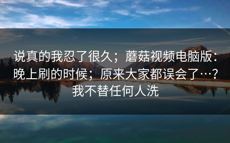 说真的我忍了很久;蘑菇视频电脑版:晚上刷的时候;原来大家都误会了…?我不替任何人洗 说真的我忍了很久;蘑菇视频电脑版:晚上刷的时候;原来大家都误会了…?我不替任何人洗