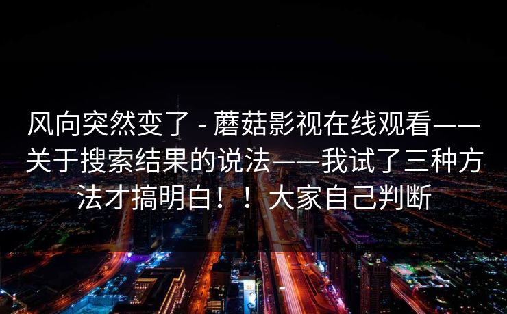 风向突然变了 - 蘑菇影视在线观看——关于搜索结果的说法——我试了三种方法才搞明白！！大家自己判断