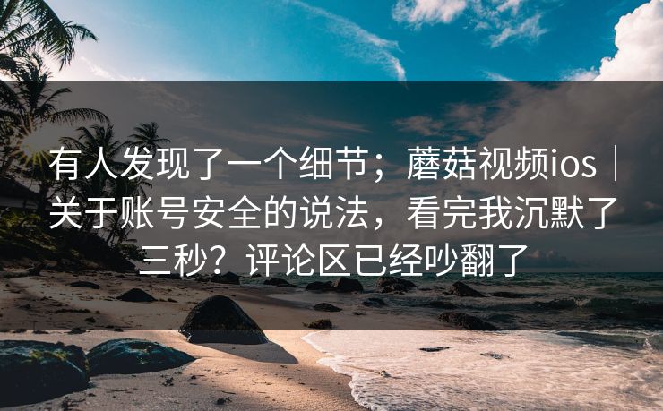 有人发现了一个细节；蘑菇视频ios｜关于账号安全的说法，看完我沉默了三秒？评论区已经吵翻了