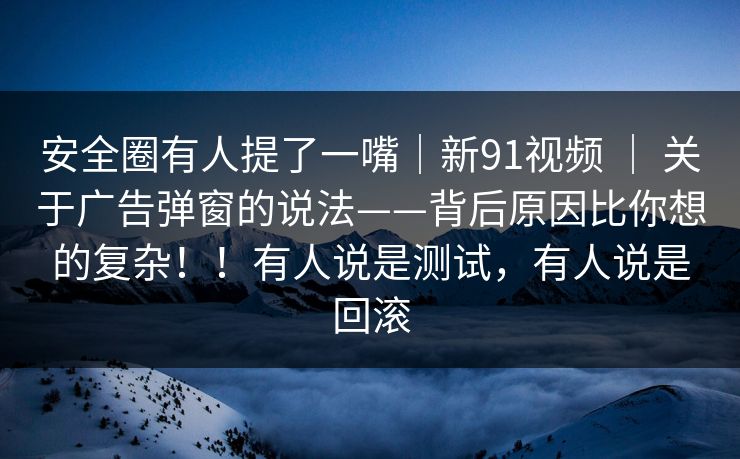 安全圈有人提了一嘴｜新91视频 ｜ 关于广告弹窗的说法——背后原因比你想的复杂！！有人说是测试，有人说是回滚