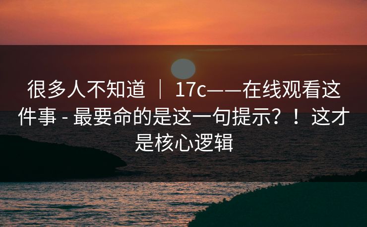 很多人不知道 ｜ 17c——在线观看这件事 - 最要命的是这一句提示？！这才是核心逻辑