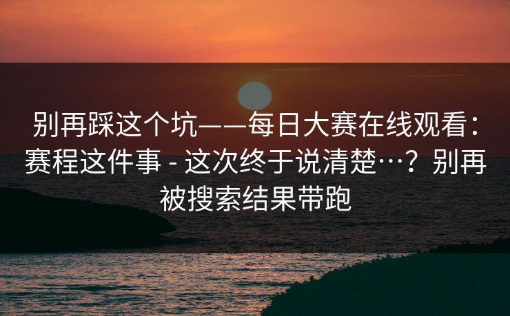 别再踩这个坑——每日大赛在线观看:赛程这件事 - 这次终于说清楚…?别再被搜索结果带跑 别再踩这个坑——每日大赛在线观看:赛程这件事 - 这次终于说清楚…?别再被搜索结果带跑