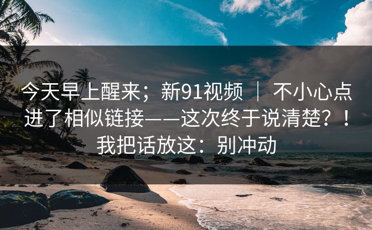 今天早上醒来；新91视频 ｜ 不小心点进了相似链接——这次终于说清楚？！我把话放这：别冲动