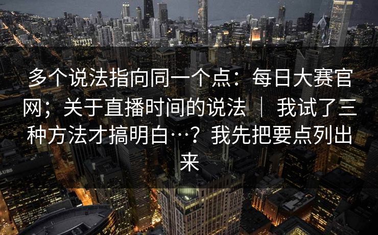 多个说法指向同一个点：每日大赛官网；关于直播时间的说法 ｜ 我试了三种方法才搞明白…？我先把要点列出来