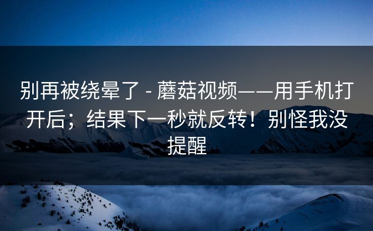 别再被绕晕了 - 蘑菇视频——用手机打开后；结果下一秒就反转！别怪我没提醒
