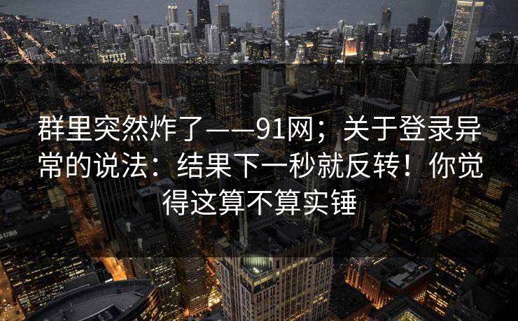 群里突然炸了——91网；关于登录异常的说法：结果下一秒就反转！你觉得这算不算实锤