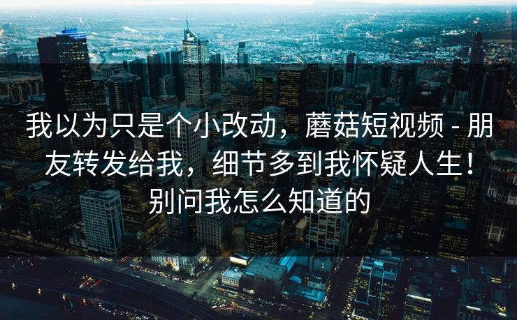 我以为只是个小改动,蘑菇短视频 - 朋友转发给我,细节多到我怀疑人生!别问我怎么知道的 我以为只是个小改动,蘑菇短视频 - 朋友转发给我,细节多到我怀疑人生!别问我怎么知道的