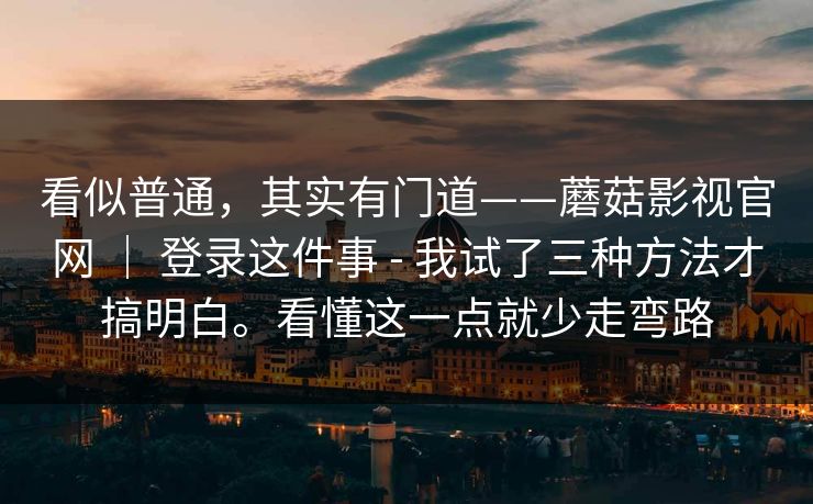 看似普通，其实有门道——蘑菇影视官网 ｜ 登录这件事 - 我试了三种方法才搞明白。看懂这一点就少走弯路