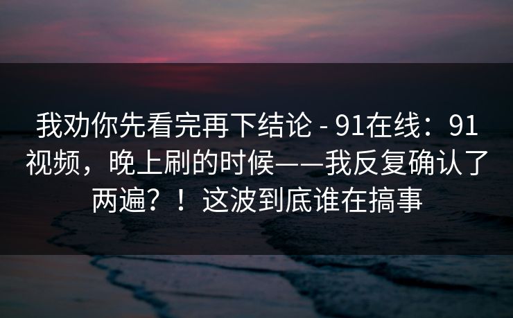 我劝你先看完再下结论 - 91在线：91视频，晚上刷的时候——我反复确认了两遍？！这波到底谁在搞事