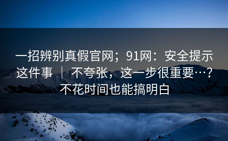 一招辨别真假官网；91网：安全提示这件事 ｜ 不夸张，这一步很重要…？不花时间也能搞明白