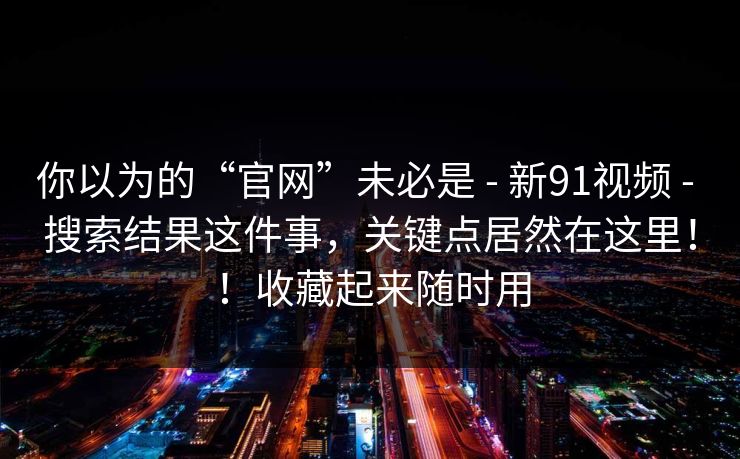你以为的“官网”未必是 - 新91视频 - 搜索结果这件事，关键点居然在这里！！收藏起来随时用