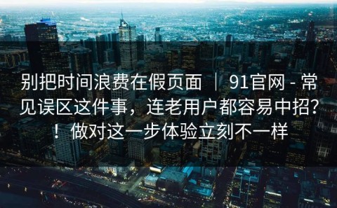 别把时间浪费在假页面 ｜ 91官网 - 常见误区这件事，连老用户都容易中招？！做对这一步体验立刻不一样