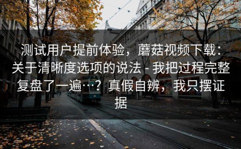 测试用户提前体验，蘑菇视频下载：关于清晰度选项的说法 - 我把过程完整复盘了一遍…？真假自辨，我只摆证据