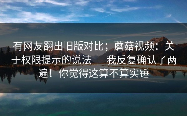 有网友翻出旧版对比；蘑菇视频：关于权限提示的说法 ｜ 我反复确认了两遍！你觉得这算不算实锤