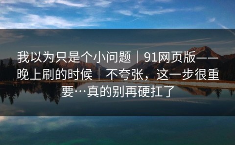 我以为只是个小问题｜91网页版——晚上刷的时候｜不夸张，这一步很重要…真的别再硬扛了