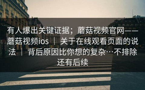 有人爆出关键证据；蘑菇视频官网——蘑菇视频ios ｜ 关于在线观看页面的说法 ｜ 背后原因比你想的复杂…不排除还有后续