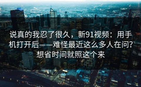 说真的我忍了很久，新91视频：用手机打开后——难怪最近这么多人在问？想省时间就照这个来