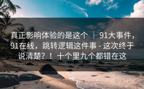 真正影响体验的是这个 ｜ 91大事件，91在线，跳转逻辑这件事 - 这次终于说清楚？！十个里九个都错在这