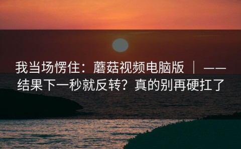 我当场愣住：蘑菇视频电脑版 ｜ ——结果下一秒就反转？真的别再硬扛了