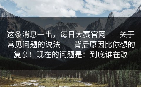这条消息一出，每日大赛官网——关于常见问题的说法——背后原因比你想的复杂！现在的问题是：到底谁在改