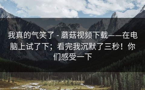 我真的气笑了 - 蘑菇视频下载——在电脑上试了下；看完我沉默了三秒！你们感受一下
