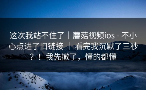 这次我站不住了｜蘑菇视频ios - 不小心点进了旧链接 ｜ 看完我沉默了三秒？！我先撤了，懂的都懂